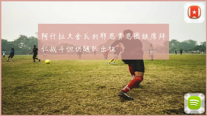 阿什拉夫舍瓦利耶恩贾恩图缺席拜仁战斗但仍随队出征
