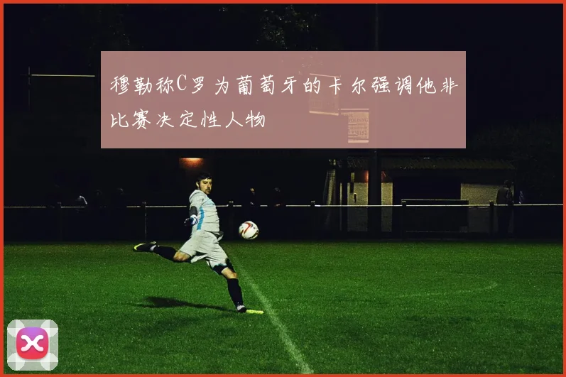 穆勒称C罗为葡萄牙的卡尔强调他非比赛决定性人物