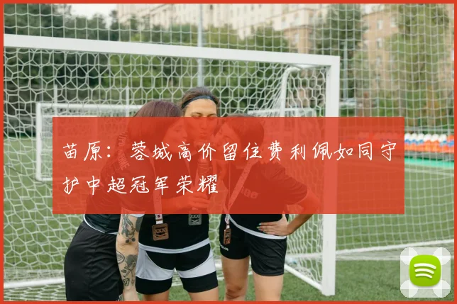 苗原：蓉城高价留住费利佩如同守护中超冠军荣耀