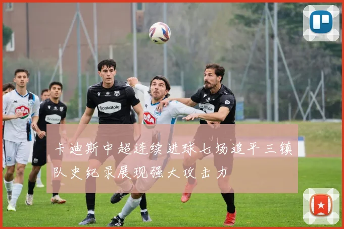 卡迪斯中超连续进球七场追平三镇队史纪录展现强大攻击力
