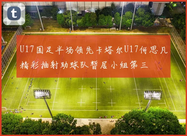 U17国足半场领先卡塔尔U17何思凡精彩抽射助球队暂居小组第三