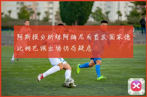 阿斯报分析琼阿梅尼或首发国家德比姆巴佩出场仍存疑虑