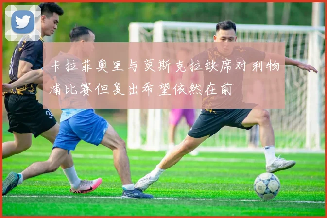 卡拉菲奥里与莫斯克拉缺席对利物浦比赛但复出希望依然在前