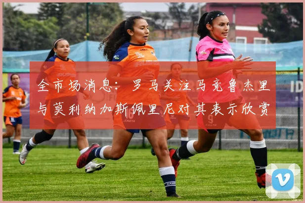 全市场消息：罗马关注马竞鲁杰里与莫利纳加斯佩里尼对其表示欣赏