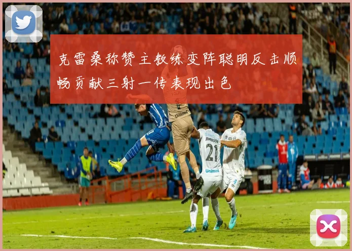 克雷桑称赞主教练变阵聪明反击顺畅贡献三射一传表现出色
