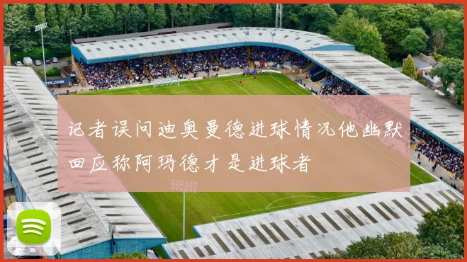记者误问迪奥曼德进球情况他幽默回应称阿玛德才是进球者