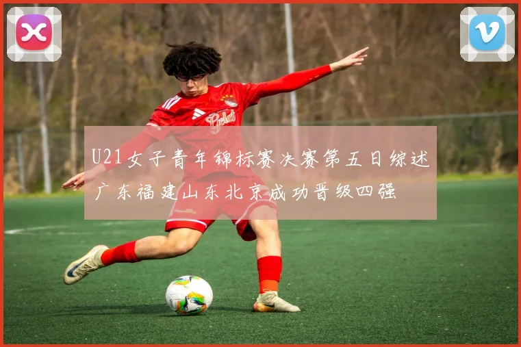 U21女子青年锦标赛决赛第五日综述广东福建山东北京成功晋级四强