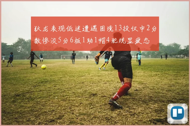 狄龙表现低迷遭遇困境13投仅中2分数惨淡5分6板1助1帽4犯规显疲态