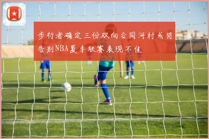 步行者确定三份双向合同河村或将告别NBA夏季联赛表现不佳