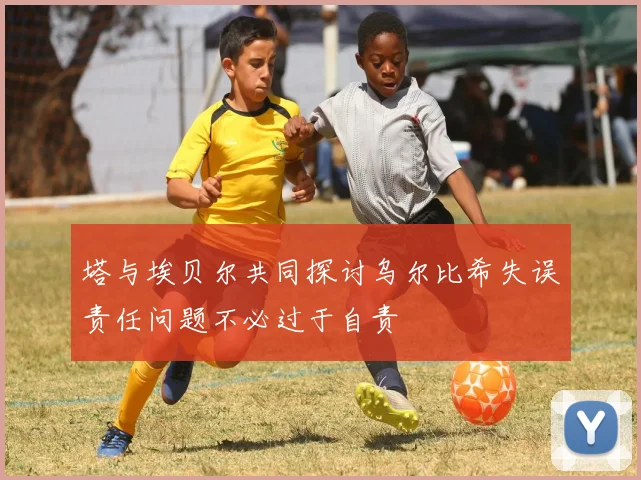 塔与埃贝尔共同探讨乌尔比希失误责任问题不必过于自责