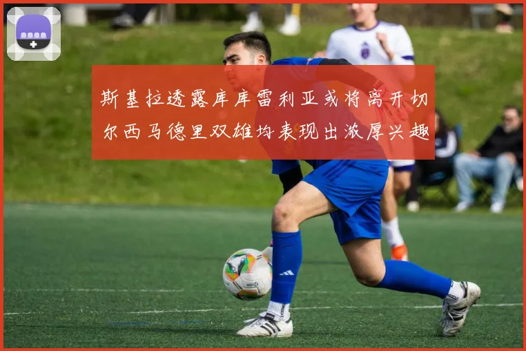 斯基拉透露库库雷利亚或将离开切尔西马德里双雄均表现出浓厚兴趣