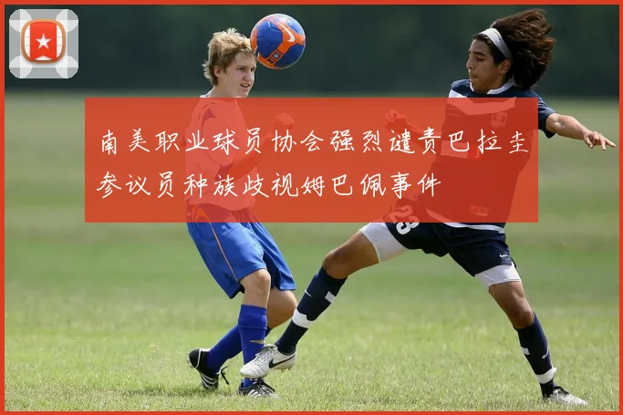 南美职业球员协会强烈谴责巴拉圭参议员种族歧视姆巴佩事件