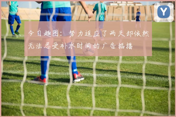 今日趣图：努力适应了两天却依然无法忍受补水时间的广告插播