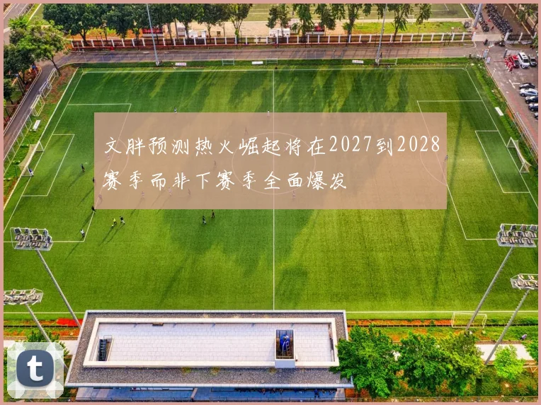 文胖预测热火崛起将在2027到2028赛季而非下赛季全面爆发