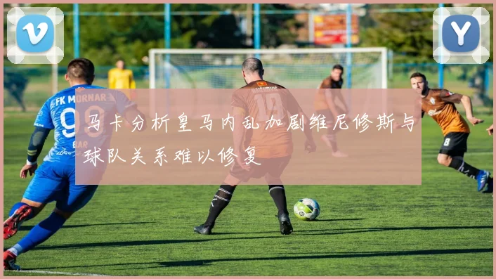 马卡分析皇马内乱加剧维尼修斯与球队关系难以修复