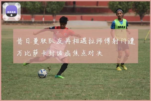 昔日曼联队友再相遇拉师傅射门遭万比萨卡封堵成焦点对决