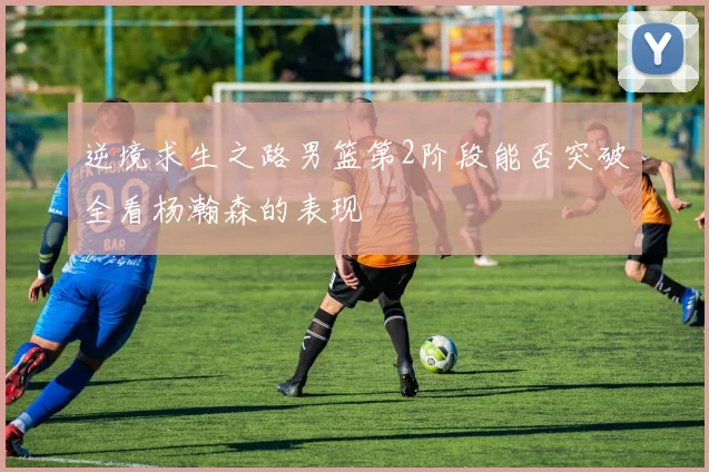 逆境求生之路男篮第2阶段能否突破全看杨瀚森的表现