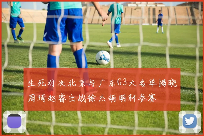 生死对决北京与广东G3大名单揭晓周琦赵睿出战徐杰胡明轩参赛