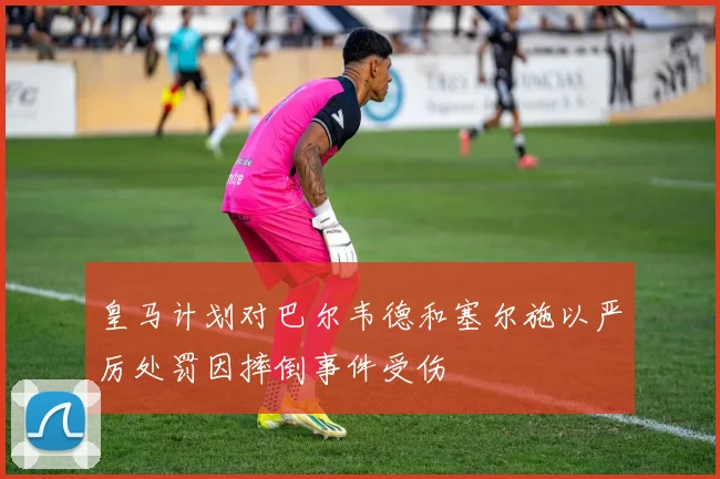 皇马计划对巴尔韦德和塞尔施以严厉处罚因摔倒事件受伤