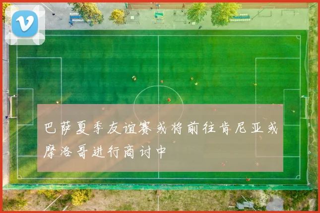 巴萨夏季友谊赛或将前往肯尼亚或摩洛哥进行商讨中