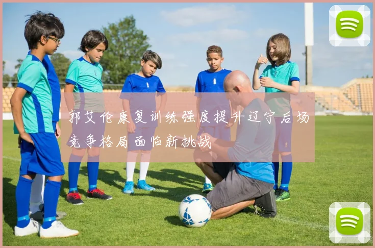 郭艾伦康复训练强度提升辽宁后场竞争格局面临新挑战
