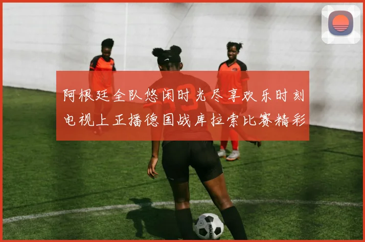 阿根廷全队悠闲时光尽享欢乐时刻电视上正播德国战库拉索比赛精彩瞬间