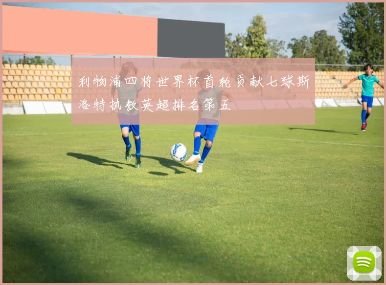 利物浦四将世界杯首轮贡献七球斯洛特执教英超排名第五