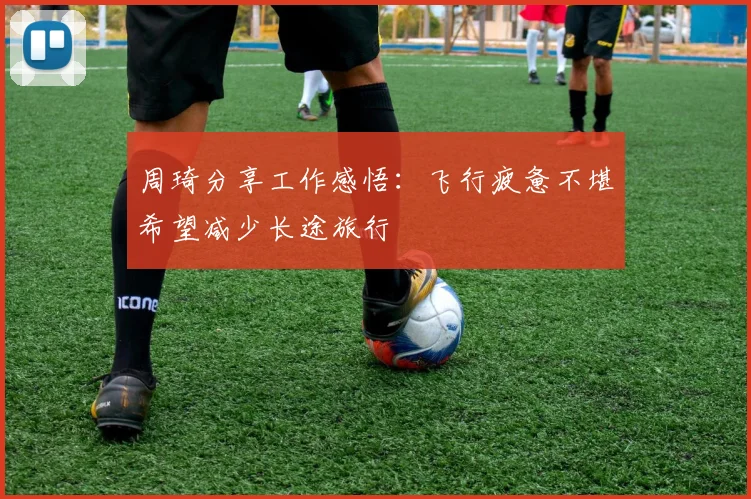 周琦分享工作感悟：飞行疲惫不堪希望减少长途旅行