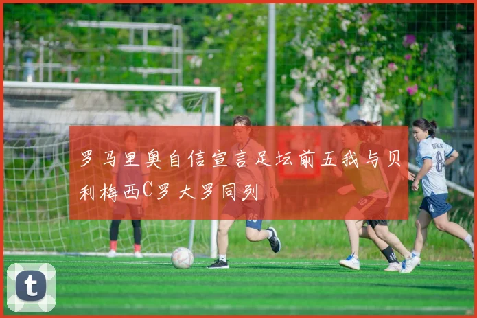 罗马里奥自信宣言足坛前五我与贝利梅西C罗大罗同列