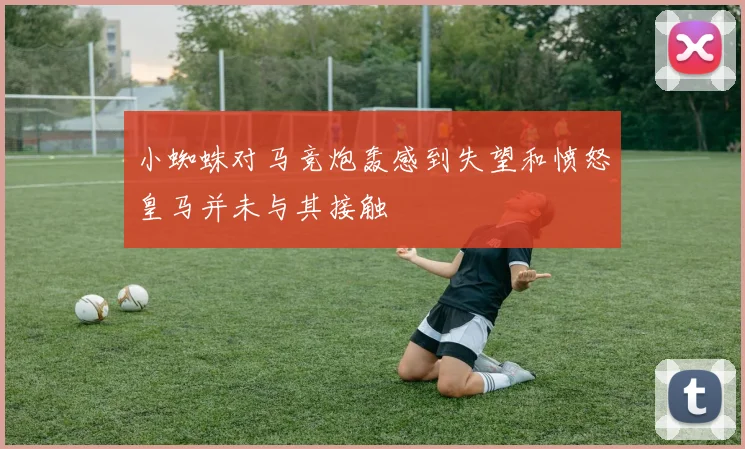 小蜘蛛对马竞炮轰感到失望和愤怒皇马并未与其接触