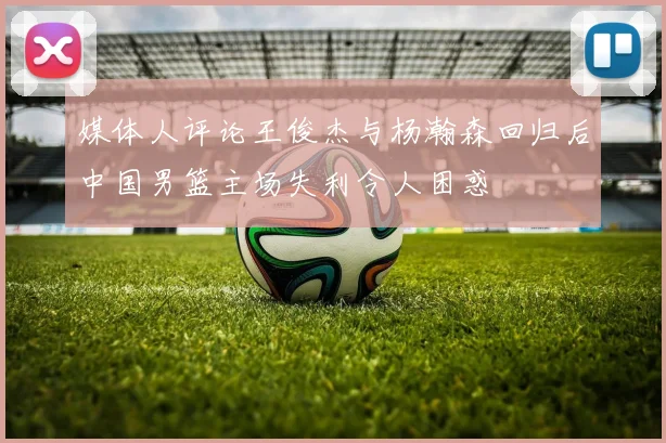媒体人评论王俊杰与杨瀚森回归后中国男篮主场失利令人困惑