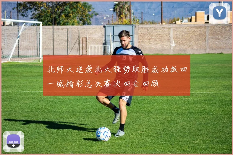 北师大逆袭北大强势取胜成功扳回一城精彩总决赛次回合回顾