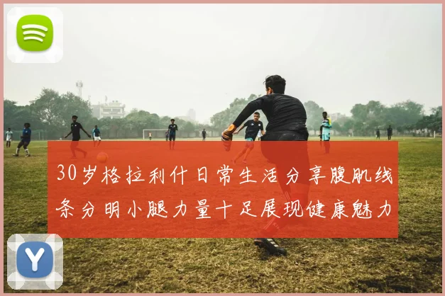 30岁格拉利什日常生活分享腹肌线条分明小腿力量十足展现健康魅力