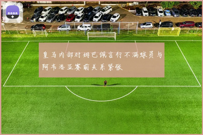 皇马内部对姆巴佩言行不满球员与阿韦洛亚赛前关系紧张