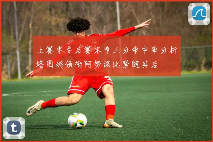 上赛季季后赛末节三分命中率分析塔图姆领衔阿努诺比紧随其后