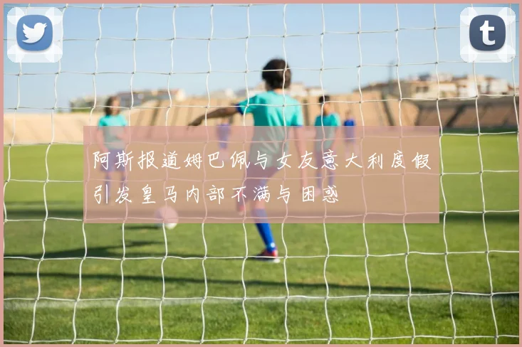 阿斯报道姆巴佩与女友意大利度假引发皇马内部不满与困惑