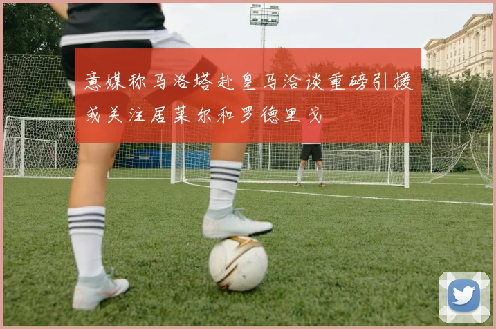 意媒称马洛塔赴皇马洽谈重磅引援或关注居莱尔和罗德里戈