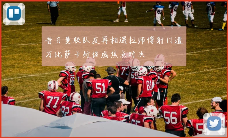 昔日曼联队友再相遇拉师傅射门遭万比萨卡封堵成焦点对决