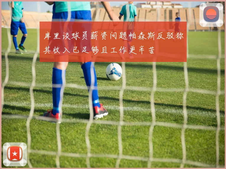 库里谈球员薪资问题帕森斯反驳称其收入已足够且工作更辛苦