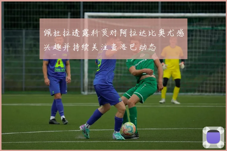 佩杜拉透露科莫对阿拉达比奥尤感兴趣并持续关注查洛巴动态