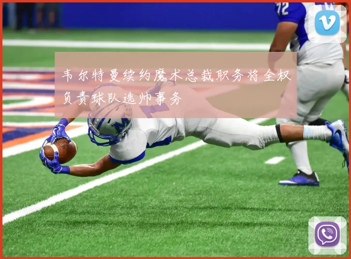 韦尔特曼续约魔术总裁职务将全权负责球队选帅事务