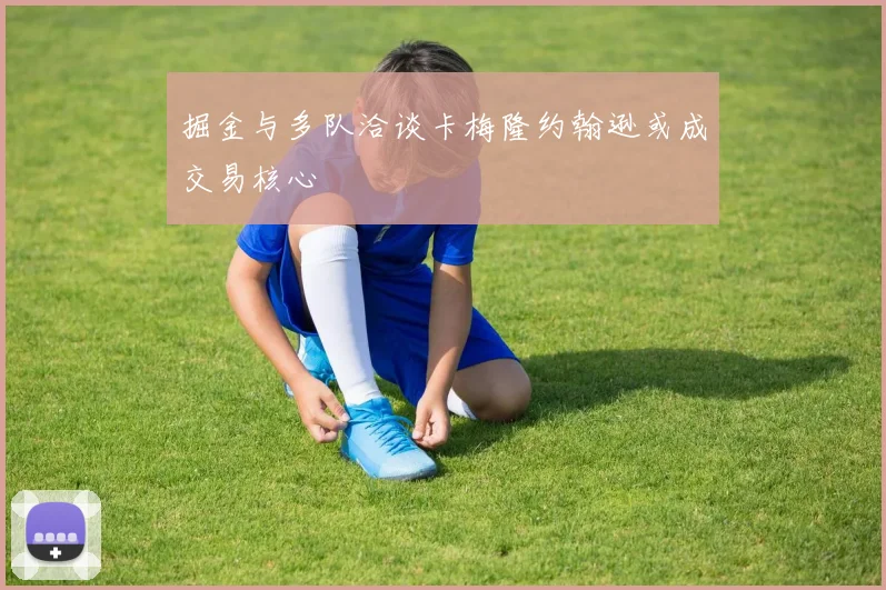 掘金与多队洽谈卡梅隆约翰逊或成交易核心