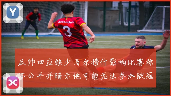 瓜帅回应缺少马尔穆什影响比赛称不公平并暗示他可能无法参加欧冠