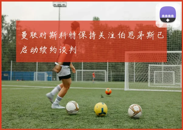 曼联对斯科特保持关注伯恩茅斯已启动续约谈判