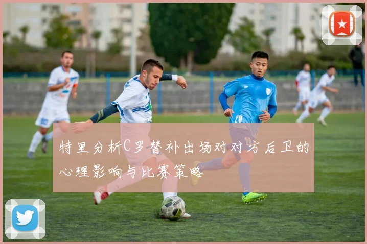 特里分析C罗替补出场对对方后卫的心理影响与比赛策略