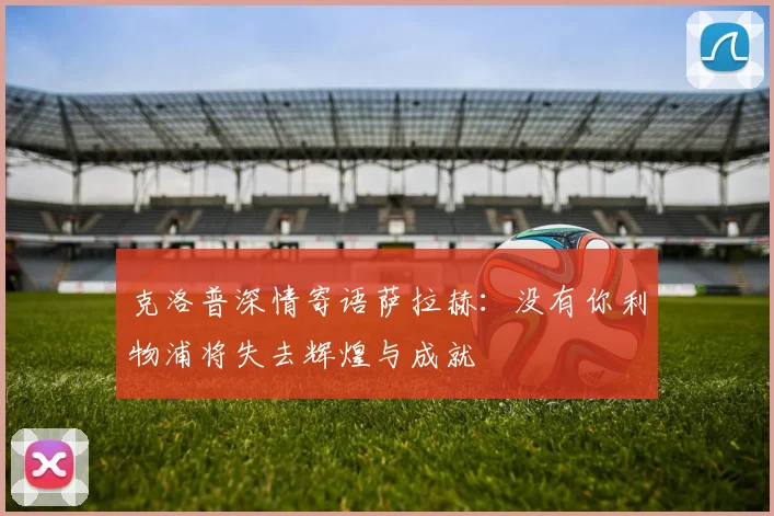 克洛普深情寄语萨拉赫：没有你利物浦将失去辉煌与成就