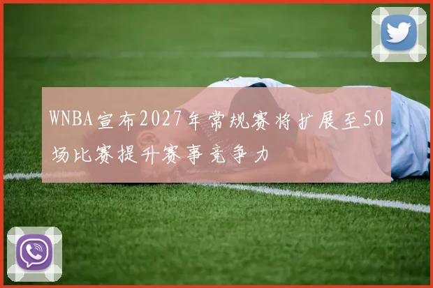WNBA宣布2027年常规赛将扩展至50场比赛提升赛事竞争力