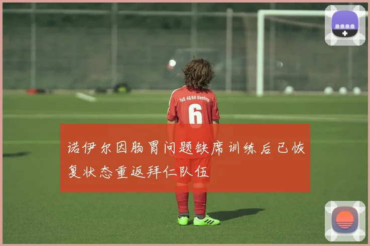 诺伊尔因肠胃问题缺席训练后已恢复状态重返拜仁队伍