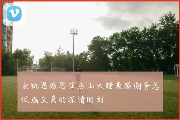 麦凯恩感恩亚历山大赠表感谢普总促成交易的深情时刻
