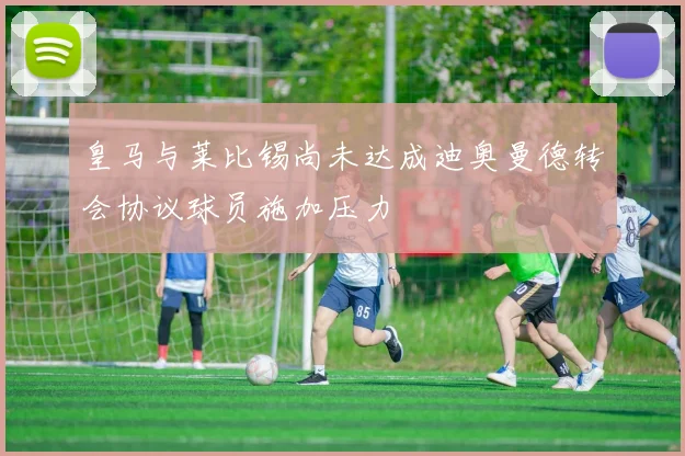 皇马与莱比锡尚未达成迪奥曼德转会协议球员施加压力